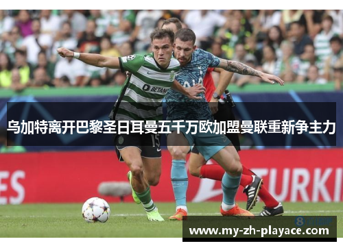 乌加特离开巴黎圣日耳曼五千万欧加盟曼联重新争主力